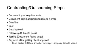 Contracting/Outsourcing Steps
• Document your requirements
• Document communication tools and norms
• Deadline
• Cost
• Get approval
• Follow-up (1 time/3 days)
• Testing (Document found bugs)
• Payment after getting client approval
• Delay part of it if there are other developers are going to build upon it
 