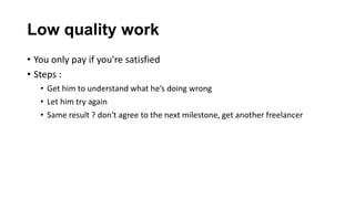 Low quality work
• You only pay if you're satisfied
• Steps :
• Get him to understand what he’s doing wrong
• Let him try again
• Same result ? don't agree to the next milestone, get another freelancer
 