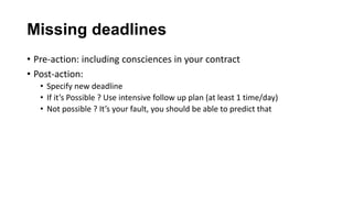 Missing deadlines
• Pre-action: including consciences in your contract
• Post-action:
• Specify new deadline
• If it’s Possible ? Use intensive follow up plan (at least 1 time/day)
• Not possible ? It’s your fault, you should be able to predict that
 