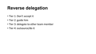 Reverse delegation
• Tier 1: Don’t accept it
• Tier 2: guide him
• Tier 3: delegate to other team member
• Tier 4: outsource/do it
 