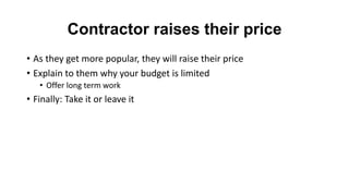 Contractor raises their price
• As they get more popular, they will raise their price
• Explain to them why your budget is limited
• Offer long term work
• Finally: Take it or leave it
 