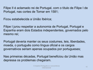 Filipe II é aclamado rei de Portugal, com o título de Filipe I de
Portugal, nas cortes de Tomar em 1581;
Ficou estabelecida a União Ibérica;
Filipe I jurou respeitar a autonomia de Portugal, Portugal e
Espanha eram dois Estados independentes, governados pelo
mesmo rei;
Portugal deveria manter os seus costumes, leis, liberdades,
moeda, o português como língua oficial e os cargos
governativos seriam apenas ocupados por portugueses;
Nas primeiras décadas, Portugal beneficiou da União mas
depressa os problemas chegaram.
O Império Português e a concorrência
internacional

10

 
