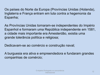 Os países do Norte da Europa (Províncias Unidas (Holanda),
Inglaterra e França entram em luta contra a hegemonia da
Espanha;
As Províncias Unidas tornaram-se independentes do Império
Espanhol e formaram uma República independente em 1581,
a cidade mais importante era Amesterdão, existia uma
grande tolerância política e religiosa;

Dedicavam-se ao comércio e construção naval;
A burguesia era ativa e empreendedora e fundaram grandes
companhias de comércio;

O Império Português e a concorrência
internacional

12

 