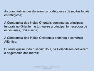 As companhias desalojaram os portugueses de muitas locais
estratégicos;
A Companhia das Índias Orientais dominou as principais
feitorais no Orientem e tornou-se a principal fornecedora de
especiarias, chã e seda;
A Companhia das Índias Ocidentais dominou o comércio
Atlântico;
Durante quase todo o século XVII, os Holandeses detiveram
a hegemonia dos mares;

O Império Português e a concorrência
internacional

13

 