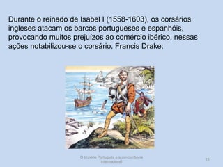 Durante o reinado de Isabel I (1558-1603), os corsários
ingleses atacam os barcos portugueses e espanhóis,
provocando muitos prejuízos ao comércio ibérico, nessas
ações notabilizou-se o corsário, Francis Drake;

O Império Português e a concorrência
internacional

15

 
