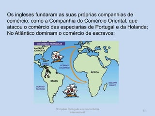 Os ingleses fundaram as suas próprias companhias de
comércio, como a Companhia do Comércio Oriental, que
atacou o comércio das especiarias de Portugal e da Holanda;
No Atlântico dominam o comércio de escravos;

O Império Português e a concorrência
internacional

17

 