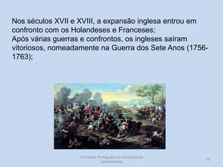 Nos séculos XVII e XVIII, a expansão inglesa entrou em
confronto com os Holandeses e Franceses;
Após várias guerras e confrontos, os ingleses saíram
vitoriosos, nomeadamente na Guerra dos Sete Anos (17561763);

O Império Português e a concorrência
internacional

19

 