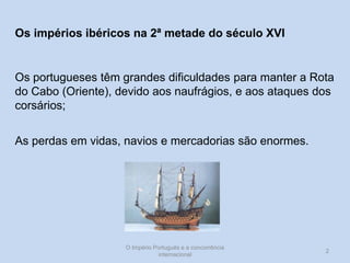 Os impérios ibéricos na 2ª metade do século XVI

Os portugueses têm grandes dificuldades para manter a Rota
do Cabo (Oriente), devido aos naufrágios, e aos ataques dos
corsários;
As perdas em vidas, navios e mercadorias são enormes.

O Império Português e a concorrência
internacional

2

 