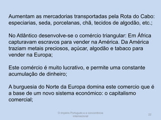 Aumentam as mercadorias transportadas pela Rota do Cabo:
especiarias, seda, porcelanas, chã, tecidos de algodão, etc.;
No Atlântico desenvolve-se o comércio triangular: Em África
capturavam escravos para vender na América. Da América
traziam metais preciosos, açúcar, algodão e tabaco para
vender na Europa;

Este comércio é muito lucrativo, e permite uma constante
acumulação de dinheiro;
A burguesia do Norte da Europa domina este comercio que é
a base de um novo sistema económico: o capitalismo
comercial;
O Império Português e a concorrência
internacional

22

 