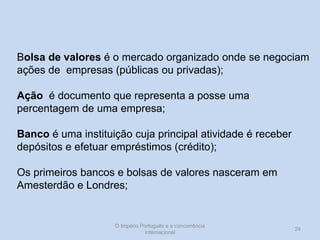 Bolsa de valores é o mercado organizado onde se negociam
ações de empresas (públicas ou privadas);
Ação é documento que representa a posse uma
percentagem de uma empresa;
Banco é uma instituição cuja principal atividade é receber
depósitos e efetuar empréstimos (crédito);

Os primeiros bancos e bolsas de valores nasceram em
Amesterdão e Londres;

O Império Português e a concorrência
internacional

24

 