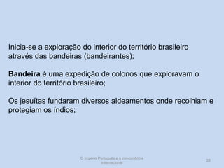 Inicia-se a exploração do interior do território brasileiro
através das bandeiras (bandeirantes);
Bandeira é uma expedição de colonos que exploravam o
interior do território brasileiro;
Os jesuítas fundaram diversos aldeamentos onde recolhiam e
protegiam os índios;

O Império Português e a concorrência
internacional

28

 