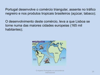 Portugal desenvolve o comércio triangular, assente no tráfico
negreiro e nos produtos tropicais brasileiros (açúcar, tabaco);
O desenvolvimento deste comércio, leva a que Lisboa se
torne numa das maiores cidades europeias (165 mil
habitantes);

O Império Português e a concorrência
internacional

29

 
