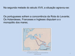 Na segunda metade do século XVII, a situação agravou-se:

Os portugueses sofrem a concorrência da Rota do Levante;
Os Holandeses, Franceses e Ingleses disputam a o
monopólio dos mares;

O Império Português e a concorrência
internacional

3

 