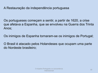 A Restauração da independência portuguesa

Os portugueses começam a sentir, a partir de 1620, a crise
que afetava a Espanha, que se envolveu na Guerra dos Trinta
Anos;
Os inimigos de Espanha tornaram-se os inimigos de Portugal;
O Brasil é atacado pelos Holandeses que ocupam uma parte
do Nordeste brasileiro;

O Império Português e a concorrência
internacional

30

 