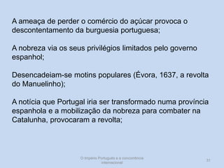 A ameaça de perder o comércio do açúcar provoca o
descontentamento da burguesia portuguesa;
A nobreza via os seus privilégios limitados pelo governo
espanhol;
Desencadeiam-se motins populares (Évora, 1637, a revolta
do Manuelinho);

A notícia que Portugal iria ser transformado numa província
espanhola e a mobilização da nobreza para combater na
Catalunha, provocaram a revolta;

O Império Português e a concorrência
internacional

31

 