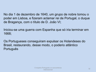 No dia 1 de dezembro de 1640, um grupo de nobre tomou o
poder em Lisboa, e fizeram aclamar rei de Portugal, o duque
de Bragança, com o título de D. João VI;
Iniciou-se uma guerra com Espanha que só iria terminar em
1668;
Os Portugueses conseguiram expulsar os Holandeses do
Brasil, restaurando, desse modo, o poderio atlântico
Português

O Império Português e a concorrência
internacional

32

 