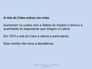 A rota do Cabo entrou em crise;
Aumentam os custos com a defesa do Império e diminui a
quantidade de especiarias que chegam a Lisboa;

Em 1570 a rota do Cabo é aberta a particulares;
Esta medida não trava a decadência.

O Império Português e a concorrência
internacional

4

 