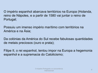 O império espanhol abarcava territórios na Europa (Holanda,
reino de Nápoles, e a partir de 1580 vai juntar o reino de
Portugal;
Possuiu um imenso império marítimo com territórios na
América e na Ásia;
Da colónias da América do Sul recebe fabulosas quantidades
de metais preciosos (ouro e prata);
Filipe II, o rei espanhol, tentou impor na Europa a hegemonia
espanhol e a supremacia do Catolicismo;

O Império Português e a concorrência
internacional

6

 