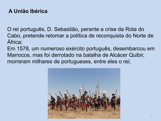 A União Ibérica
O rei português, D. Sebastião, perante a crise da Rota do
Cabo, pretende retomar a política de reconquista do Norte de
África;
Em 1578, um numeroso exército português, desembarcou em
Marrocos, mas foi derrotado na batalha de Alcácer Quibir,
morreram milhares de portugueses, entre eles o rei;

O Império Português e a concorrência
internacional

7

 