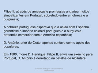 Filipe II, através de ameaças e promessas angariou muitos
simpatizantes em Portugal, sobretudo entre a nobreza e a
burguesia;
A nobreza portuguesa esperava que a união com Espanha
garantisse o império colonial português e a burguesia
pretendia comerciar com a América espanhola;
D. António, prior do Crato, apenas contava com o apoio dos
populares;
Em 1580, morre D. Henrique, Filipe II, envia um exército para
Portugal, D. António é derrotado na batalha de Alcântara;

O Império Português e a concorrência
internacional

9

 