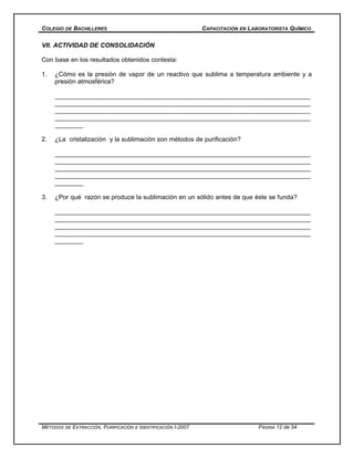 COLEGIO DE BACHILLERES CAPACITACIÓN EN LABORATORISTA QUÍMICO
VII. ACTIVIDAD DE CONSOLIDACIÓN
Con base en los resultados obtenidos contesta:
1. ¿Cómo es la presión de vapor de un reactivo que sublima a temperatura ambiente y a
presión atmosférica?
_______________________________________________________________________
_______________________________________________________________________
_______________________________________________________________________
_______________________________________________________________________
________
2. ¿La cristalización y la sublimación son métodos de purificación?
_______________________________________________________________________
_______________________________________________________________________
_______________________________________________________________________
_______________________________________________________________________
________
3. ¿Por qué razón se produce la sublimación en un sólido antes de que éste se funda?
_______________________________________________________________________
_______________________________________________________________________
_______________________________________________________________________
_______________________________________________________________________
________
MÉTODOS DE EXTRACCIÓN, PURIFICACIÓN E IDENTIFICACIÓN I-2007 PÁGINA 12 de 54
 