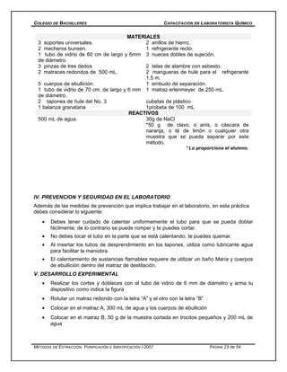 COLEGIO DE BACHILLERES CAPACITACIÓN EN LABORATORISTA QUÍMICO
MATERIALES
3 soportes universales. 2 anillos de hierro.
2 mecheros bunsen. 1 refrigerante recto.
1 tubo de vidrio de 60 cm de largo y 6mm
de diámetro.
3 nueces dobles de sujeción.
3 pinzas de tres dedos 2 telas de alambre con asbesto.
2 matraces redondos de 500 mL. 2 mangueras de hule para el refrigerante
1.5 m.
5 cuerpos de ebullición. 1 embudo de separación.
1 tubo de vidrio de 70 cm. de largo y 6 mm
de diámetro.
1 matraz erlenmeyer de 250 mL.
2 tapones de hule del No. 3 cubetas de plástico
1 balanza granataria 1probeta de 100 mL
REACTIVOS
500 mL de agua. 30g de NaCl
*50 g de clavo, o anís, o cáscara de
naranja, o té de limón o cualquier otra
muestra que se pueda separar por este
método.
* Lo proporciona el alumno.
IV. PREVENCION Y SEGURIDAD EN EL LABORATORIO
Además de las medidas de prevención que implica trabajar en el laboratorio, en esta práctica
debes considerar lo siguiente:
• Debes tener cuidado de calentar uniformemente el tubo para que se pueda doblar
fácilmente, de lo contrario se puede romper y te puedes cortar.
• No debes tocar el tubo en la parte que se está calentando, te puedes quemar.
• Al insertar los tubos de desprendimiento en los tapones, utiliza como lubricante agua
para facilitar la maniobra
• El calentamiento de sustancias flamables requiere de utilizar un baño María y cuerpos
de ebullición dentro del matraz de destilación.
V. DESARROLLO EXPERIMENTAL
• Realizar los cortes y dobleces con el tubo de vidrio de 6 mm de diámetro y arma tu
dispositivo como indica la figura
• Rotular un matraz redondo con la letra “A” y el otro con la letra “B”
• Colocar en el matraz A, 300 mL de agua y los cuerpos de ebullición
• Colocar en el matraz B, 50 g de la muestra cortada en trocitos pequeños y 200 mL de
agua
MÉTODOS DE EXTRACCIÓN, PURIFICACIÓN E IDENTIFICACIÓN I-2007 PÁGINA 23 de 54
 