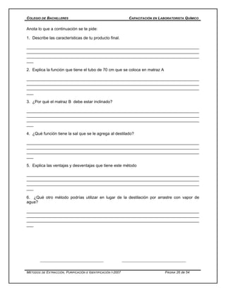 COLEGIO DE BACHILLERES CAPACITACIÓN EN LABORATORISTA QUÍMICO
Anota lo que a continuación se te pide:
1. Describe las características de tu producto final.
___________________________________________________________________________
___________________________________________________________________________
___________________________________________________________________________
___
2. Explica la función que tiene el tubo de 70 cm que se coloca en matraz A
___________________________________________________________________________
___________________________________________________________________________
___________________________________________________________________________
___
3. ¿Por qué el matraz B debe estar inclinado?
___________________________________________________________________________
___________________________________________________________________________
___________________________________________________________________________
___
4. ¿Qué función tiene la sal que se le agrega al destilado?
___________________________________________________________________________
___________________________________________________________________________
___________________________________________________________________________
___
5. Explica las ventajas y desventajas que tiene este método
___________________________________________________________________________
___________________________________________________________________________
___________________________________________________________________________
___
6. ¿Qué otro método podrías utilizar en lugar de la destilación por arrastre con vapor de
agua?
___________________________________________________________________________
___________________________________________________________________________
___________________________________________________________________________
___
MÉTODOS DE EXTRACCIÓN, PURIFICACIÓN E IDENTIFICACIÓN I-2007 PÁGINA 26 de 54
 
