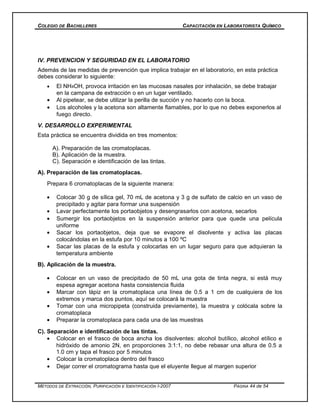 COLEGIO DE BACHILLERES CAPACITACIÓN EN LABORATORISTA QUÍMICO
IV. PREVENCION Y SEGURIDAD EN EL LABORATORIO
Además de las medidas de prevención que implica trabajar en el laboratorio, en esta práctica
debes considerar lo siguiente:
• El NH4OH, provoca irritación en las mucosas nasales por inhalación, se debe trabajar
en la campana de extracción o en un lugar ventilado.
• Al pipetear, se debe utilizar la perilla de succión y no hacerlo con la boca.
• Los alcoholes y la acetona son altamente flamables, por lo que no debes exponerlos al
fuego directo.
V. DESARROLLO EXPERIMENTAL
Esta práctica se encuentra dividida en tres momentos:
A). Preparación de las cromatoplacas.
B). Aplicación de la muestra.
C). Separación e identificación de las tintas.
A). Preparación de las cromatoplacas.
Prepara 6 cromatoplacas de la siguiente manera:
• Colocar 30 g de sílica gel, 70 mL de acetona y 3 g de sulfato de calcio en un vaso de
precipitado y agitar para formar una suspensión
• Lavar perfectamente los portaobjetos y desengrasarlos con acetona, secarlos
• Sumergir los portaobjetos en la suspensión anterior para que quede una película
uniforme
• Sacar los portaobjetos, deja que se evapore el disolvente y activa las placas
colocándolas en la estufa por 10 minutos a 100 ºC
• Sacar las placas de la estufa y colocarlas en un lugar seguro para que adquieran la
temperatura ambiente
B). Aplicación de la muestra.
• Colocar en un vaso de precipitado de 50 mL una gota de tinta negra, si está muy
espesa agregar acetona hasta consistencia fluida
• Marcar con lápiz en la cromatoplaca una línea de 0.5 a 1 cm de cualquiera de los
extremos y marca dos puntos, aquí se colocará la muestra
• Tomar con una micropipeta (construida previamente), la muestra y colócala sobre la
cromatoplaca
• Preparar la cromatoplaca para cada una de las muestras
C). Separación e identificación de las tintas.
• Colocar en el frasco de boca ancha los disolventes: alcohol butílico, alcohol etílico e
hidróxido de amonio 2N, en proporciones 3:1:1, no debe rebasar una altura de 0.5 a
1.0 cm y tapa el frasco por 5 minutos
• Colocar la cromatoplaca dentro del frasco
• Dejar correr el cromatograma hasta que el eluyente llegue al margen superior
MÉTODOS DE EXTRACCIÓN, PURIFICACIÓN E IDENTIFICACIÓN I-2007 PÁGINA 44 de 54
 