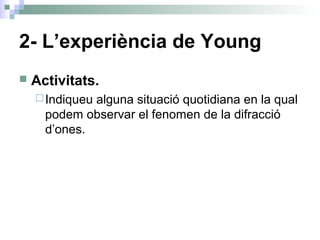 2- L’experiència de Young
 Activitats.
Indiqueu alguna situació quotidiana en la qual
podem observar el fenomen de la difracció
d’ones.
 