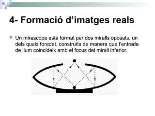 4- Formació d’imatges reals
 Un mirascope està format per dos miralls oposats, un
dels quals foradat, construïts de manera que l’entrada
de llum coincideix amb el focus del mirall inferior.
 