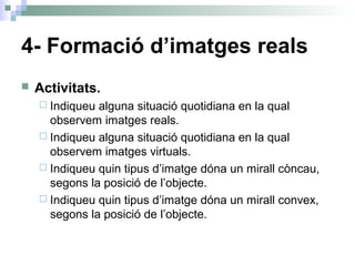 4- Formació d’imatges reals
 Activitats.
 Indiqueu alguna situació quotidiana en la qual
observem imatges reals.
 Indiqueu alguna situació quotidiana en la qual
observem imatges virtuals.
 Indiqueu quin tipus d’imatge dóna un mirall còncau,
segons la posició de l’objecte.
 Indiqueu quin tipus d’imatge dóna un mirall convex,
segons la posició de l’objecte.
 