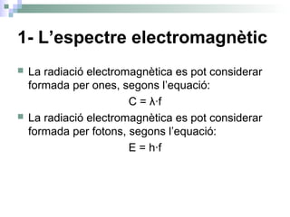 1- L’espectre electromagnètic
 La radiació electromagnètica es pot considerar
formada per ones, segons l’equació:
C = λ·f
 La radiació electromagnètica es pot considerar
formada per fotons, segons l’equació:
E = h·f
 