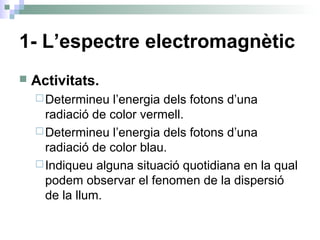 1- L’espectre electromagnètic
 Activitats.
Determineu l’energia dels fotons d’una
radiació de color vermell.
Determineu l’energia dels fotons d’una
radiació de color blau.
Indiqueu alguna situació quotidiana en la qual
podem observar el fenomen de la dispersió
de la llum.
 