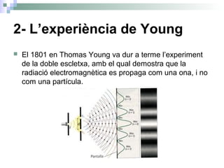 2- L’experiència de Young
 El 1801 en Thomas Young va dur a terme l’experiment
de la doble escletxa, amb el qual demostra que la
radiació electromagnètica es propaga com una ona, i no
com una partícula.
 
