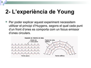 2- L’experiència de Young
 Per poder explicar aquest experiment necessitem
utilitzar el principi d’Huygens, segons el qual cada punt
d’un front d’ones es comporta com un focus emissor
d’ones circulars.
 