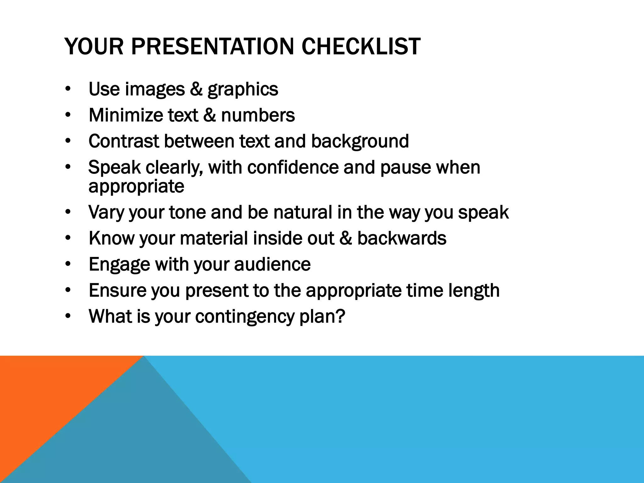 YOUR PRESENTATION CHECKLIST
• Use images & graphics
• Minimize text & numbers
• Contrast between text and background
• Speak clearly, with confidence and pause when
appropriate
• Vary your tone and be natural in the way you speak
• Know your material inside out & backwards
• Engage with your audience
• Ensure you present to the appropriate time length
• What is your contingency plan?
 