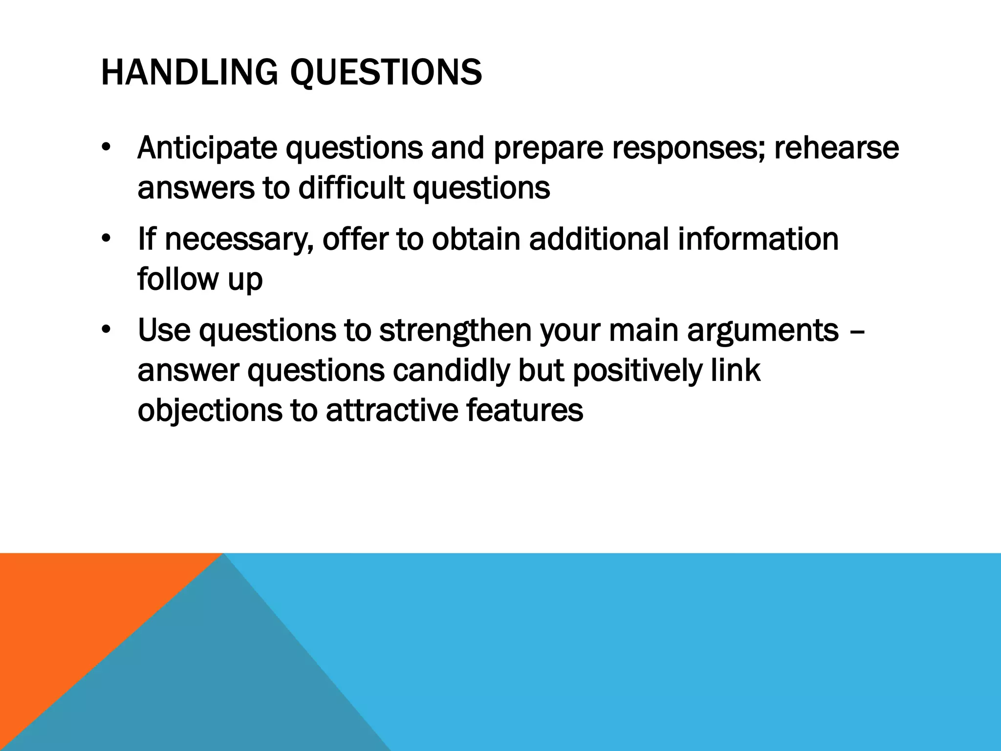 HANDLING QUESTIONS
• Anticipate questions and prepare responses; rehearse
answers to difficult questions
• If necessary, offer to obtain additional information
follow up
• Use questions to strengthen your main arguments –
answer questions candidly but positively link
objections to attractive features
 