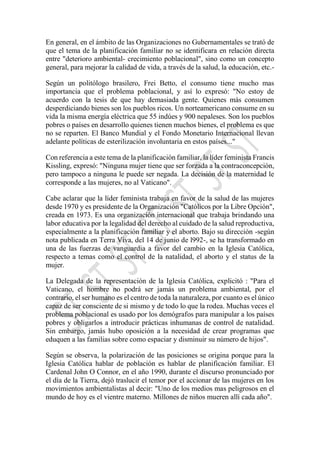 En general, en el ámbito de las Organizaciones no Gubernamentales se trató de
que el tema de la planificación familiar no se identificara en relación directa
entre "deterioro ambiental- crecimiento poblacional", sino como un concepto
general, para mejorar la calidad de vida, a través de la salud, la educación, etc.-
Según un politólogo brasilero, Frei Betto, el consumo tiene mucho mas
importancia que el problema poblacional, y así lo expresó: "No estoy de
acuerdo con la tesis de que hay demasiada gente. Quienes más consumen
desperdiciando bienes son los pueblos ricos. Un norteamericano consume en su
vida la misma energía eléctrica que 55 indúes y 900 nepaleses. Son los pueblos
pobres o países en desarrollo quienes tienen muchos bienes, el problema es que
no se reparten. El Banco Mundial y el Fondo Monetario Internacional llevan
adelante políticas de esterilización involuntaria en estos países..."
Con referencia a este tema de la planificación familiar, la líder feminista Francis
Kissling, expresó: "Ninguna mujer tiene que ser forzada a la contraconcepción,
pero tampoco a ninguna le puede ser negada. La decisión de la maternidad le
corresponde a las mujeres, no al Vaticano".
Cabe aclarar que la líder feminista trabaja en favor de la salud de las mujeres
desde 1970 y es presidente de la Organización "Católicos por la Libre Opción",
creada en 1973. Es una organización internacional que trabaja brindando una
labor educativa por la legalidad del derecho al cuidado de la salud reproductiva,
especialmente a la planificación familiar y el aborto. Bajo su dirección -según
nota publicada en Terra Viva, del 14 de junio de l992-, se ha transformado en
una de las fuerzas de vanguardia a favor del cambio en la Iglesia Católica,
respecto a temas como el control de la natalidad, el aborto y el status de la
mujer.
La Delegada de la representación de la Iglesia Católica, explicitó : "Para el
Vaticano, el hombre no podrá ser jamás un problema ambiental, por el
contrario, el ser humano es el centro de toda la naturaleza, por cuanto es el único
capaz de ser consciente de si mismo y de todo lo que la rodea. Muchas veces el
problema poblacional es usado por los demógrafos para manipular a los países
pobres y obligarlos a introducir prácticas inhumanas de control de natalidad.
Sin embargo, jamás hubo oposición a la necesidad de crear programas que
eduquen a las familias sobre como espaciar y disminuir su número de hijos".
Según se observa, la polarización de las posiciones se origina porque para la
Iglesia Católica hablar de población es hablar de planificación familiar. El
Cardenal John O Connor, en el año 1990, durante el discurso pronunciado por
el día de la Tierra, dejó traslucir el temor por el accionar de las mujeres en los
movimientos ambientalistas al decir: "Uno de los medios mas peligrosos en el
mundo de hoy es el vientre materno. Millones de niños mueren allí cada año".
 