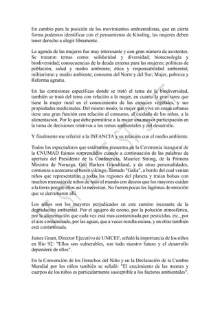 En cambio para la posición de los movimientos ambientalistas, que en cierta
forma podemos identificar con el pensamiento de Kissling, las mujeres deben
tener derecho a elegir libremente.
La agenda de las mujeres fue muy interesante y con gran número de asistentes.
Se trataron temas como: solidaridad y diversidad; biotecnología y
biodiversidad; consecuencias de la deuda externa para las mujeres; políticas de
población, salud y medio ambiente; ética y responsabilidad ambiental;
militarismo y medio ambiente; consumo del Norte y del Sur; Mujer, pobreza y
Reforma agraria.
En las comisiones específicas donde se trató el tema de la biodiversidad,
también se trató del tema con relación a la mujer, en cuanto la gran tarea que
tiene la mujer rural en el conocimiento de las especies vegetales, y sus
propiedades medicinales. Del mismo modo, la mujer que vive en zonas urbanas
tiene una gran función con relación al consumo, al cuidado de los niños, a la
alimentación. Por lo que debe permitirse a la mujer una mayor participación en
la toma de decisiones relativos a los temas ambientales y del desarrollo.
Y finalmente me referiré a la INFANCIA y su relación con el medio ambiente.
Todos los espectadores que estábamos presentes en la Ceremonia inaugural de
la CNUMAD fuimos sorprendidos cuando a continuación de las palabras de
apertura del Presidente de la Conferencia, Maurice Strong, de la Primera
Ministra de Noruega, Gro Harlem Grundtland, y de otras personalidades,
comienza a acercarse el barco vikingo, llamado "Galia", a bordo del cual venían
niños que representaban a todas las regiones del planeta y traían bolsas con
muchos mensajes de niños de todo el mundo con deseos que los mayores cuiden
a la tierra porque ellos así lo necesitan. No fueron pocas las lágrimas de emoción
que se derramaron allí.
Los niños son los mayores perjudicados en este camino incesante de la
degradación ambiental. Por el agujero de ozono, por la polución atmosférica,
por la alimentación que cada vez está mas contaminada por pesticidas, etc., por
el aire contaminado, por las aguas, que a veces resulta escasa, y en otras también
está contaminada.
James Grant, Director Ejecutivo de UNICEF, señaló la importancia de los niños
en Río 92: "Ellos son vulnerables, son todo nuestro futuro y el desarrollo
dependerá de ellos".
En la Convención de los Derechos del Niño y en la Declaración de la Cumbre
Mundial por los niños también se señaló: "El crecimiento de las mentes y
cuerpos de los niños es particularmente susceptible a los factores ambientales".
 