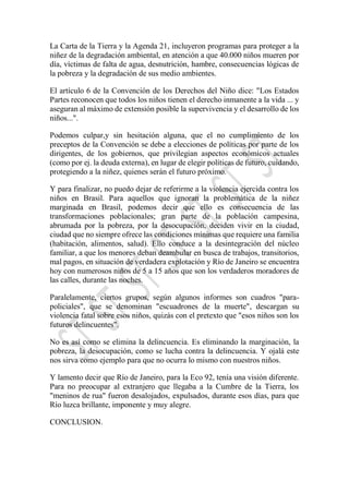 La Carta de la Tierra y la Agenda 21, incluyeron programas para proteger a la
niñez de la degradación ambiental, en atención a que 40.000 niños mueren por
día, víctimas de falta de agua, desnutrición, hambre, consecuencias lógicas de
la pobreza y la degradación de sus medio ambientes.
El artículo 6 de la Convención de los Derechos del Niño dice: "Los Estados
Partes reconocen que todos los niños tienen el derecho inmanente a la vida ... y
aseguran al máximo de extensión posible la supervivencia y el desarrollo de los
niños...".
Podemos culpar,y sin hesitación alguna, que el no cumplimiento de los
preceptos de la Convención se debe a elecciones de políticas por parte de los
dirigentes, de los gobiernos, que privilegian aspectos económicos actuales
(como por ej. la deuda externa), en lugar de elegir políticas de futuro, cuidando,
protegiendo a la niñez, quienes serán el futuro próximo.
Y para finalizar, no puedo dejar de referirme a la violencia ejercida contra los
niños en Brasil. Para aquellos que ignoran la problemática de la niñez
marginada en Brasil, podemos decir que ello es consecuencia de las
transformaciones poblacionales; gran parte de la población campesina,
abrumada por la pobreza, por la desocupación, deciden vivir en la ciudad,
ciudad que no siempre ofrece las condiciones mínimas que requiere una familia
(habitación, alimentos, salud). Ello conduce a la desintegración del núcleo
familiar, a que los menores deban deambular en busca de trabajos, transitorios,
mal pagos, en situación de verdadera explotación y Río de Janeiro se encuentra
hoy con numerosos niños de 5 a 15 años que son los verdaderos moradores de
las calles, durante las noches.
Paralelamente, ciertos grupos, según algunos informes son cuadros "para-
policiales", que se denominan "escuadrones de la muerte", descargan su
violencia fatal sobre esos niños, quizás con el pretexto que "esos niños son los
futuros delincuentes".
No es así como se elimina la delincuencia. Es eliminando la marginación, la
pobreza, la desocupación, como se lucha contra la delincuencia. Y ojalá este
nos sirva como ejemplo para que no ocurra lo mismo con nuestros niños.
Y lamento decir que Río de Janeiro, para la Eco 92, tenía una visión diferente.
Para no preocupar al extranjero que llegaba a la Cumbre de la Tierra, los
"meninos de rua" fueron desalojados, expulsados, durante esos días, para que
Río luzca brillante, imponente y muy alegre.
CONCLUSION.
 