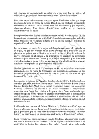 actividad por aproximadamente un siglo), por lo que contribuyen a retener el
calor del sol, produciendo lo que se conoce como "efecto invernadero".
Este calor excesivo hace que se evaporen aguas, firmándose nubes que luego
retornan a la tierra en forma de lluvias. De allí que se producen actualmente
fenómenos de intensas lluvias donde antes no era común, y por supuesto,
alterando climas, flora, fauna, desertificando suelos por el excesivo
escurrimiento de las aguas.
Estas preocupaciones fueron canalizadas en el Capítulo 9 de la Agenda 21. En
las reuniones preparatorias de la CNUMAD, no hubo acuerdo sobre todos los
temas tratados con referencia al tema, por lo que se resolvió continuar la
negociación en Río de Janeiro.
Las expresiones en contra de la mayoría de los países en desarrollo no tardaron
en llegar, ya que por ejemplo en las etapas posibles de la transición que se
plantean los países, no se llegó a un acuerdo sobre: a) Establecimiento de
nuevos standares de eficiencia y de emanación; b) creación de estructuras
necesarias para las nuevas fuentes y tecnologías energéticas y el desarrollo
sostenible, particularmente en los países en desarrollo (de allí que figuran entre
corchetes, como prueba de que ello no fue negociado).
Muchos gobiernos de los PED presentes en Río se mostraban sumamente
preocupados por la firma del Convenio. Las espectativas alcanzadas en las
reuniones preparatorias se desvanecían con el pasar de los días en que
transcurrió la Conferencia.
En especial, la Alianza de Pequeños Estados Islas (AOSIS), de 22 miembros,
entre los que están presentes - entre otros- Samoa, Micronesia, Papua, Nueva
Guinea, Tuvalu, Islas Maldivas, se mostró preocupado pues el Convenio sobre
Cambios Climáticos no impone a los países desarrollados compromisos
concretos para frenar las emisiones de gases cloro fluoro carbonados que
afectan la capa de ozono y producen el efecto invernadero, con la consecuencia
que al aumentar la temperatura, se produce el derretimiento de los hielos
polares, amenazando la existencia misma de muchos estados cuya altura a nivel
del mar es escasa.
Ratificando lo expuesto, el Primer Ministro de Malasia manifestó que no
firmaría el tratado a pesar de ser uno de los países mas interesados -y afectado-
por el problema, por no tener este documento objetivos concretos "se puede
firmar y no hacer nada y sin embargo no contravenir la Convención", señaló.
Basta recordar dos casos puntuales: Estados Unidos es el emisor mas grande
del mundo de dióxido de carbono, y se ha negado sistemáticamente a la
posibilidad de limitar las emisiones. En cambio, Canadá, viene reduciendo
 
