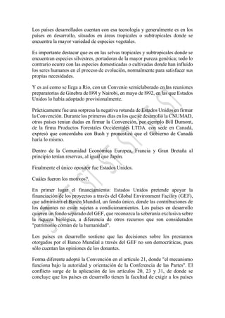 Los países desarrollados cuentan con esa tecnología y generalmente es en los
países en desarrollo, situados en áreas tropicales o subtropicales donde se
encuentra la mayor variedad de especies vegetales.
Es importante destacar que es en las selvas tropicales y subtropicales donde se
encuentran especies silvestres, portadoras de la mayor pureza genética; todo lo
contrario ocurre con las especies domesticadas o cultivadas donde han influido
los seres humanos en el proceso de evolución, normalmente para satisfacer sus
propias necesidades.
Y es así como se llega a Río, con un Convenio semielaborado en las reuniones
preparatorias de Ginebra de l99l y Nairobi, en mayo de l992, en las que Estados
Unidos lo había adoptado provisionalmente.
Prácticamente fue una sorpresa la negativa rotunda de Estados Unidos en firmar
la Convención. Durante los primeros días en los que se desarrolló la CNUMAD,
otros países tenían dudas en firmar la Convención, por ejemplo Bill Dumont,
de la firma Productos Forestales Occidentales LTDA. con sede en Canadá,
expresó que concordaba con Bush y pronosticó que el Gobierno de Canadá
haría lo mismo.
Dentro de la Comunidad Económica Europea, Francia y Gran Bretaña al
principio tenían reservas, al igual que Japón.
Finalmente el único opositor fue Estados Unidos.
Cuáles fueron los motivos?.
En primer lugar el financiamiento: Estados Unidos pretende apoyar la
financiación de los proyectos a través del Global Environment Facility (GEF),
que administra el Banco Mundial, un fondo único, donde las contribuciones de
los donantes no están sujetas a condicionamientos. Los países en desarrollo
quieren un fondo separado del GEF, que reconozca la soberanía exclusiva sobre
la riqueza biológica, a diferencia de otros recursos que son considerados
"patrimonio común de la humanidad".
Los países en desarrollo sostiene que las decisiones sobre los prestamos
otorgados por el Banco Mundial a través del GEF no son democráticas, pues
sólo cuentan las opiniones de los donantes.
Forma diferente adoptó la Convención en el artículo 21, donde "el mecanismo
funciona bajo la autoridad y orientación de la Conferencia de las Partes". El
conflicto surge de la aplicación de los artículos 20, 23 y 31, de donde se
concluye que los países en desarrollo tienen la facultad de exigir a los países
 