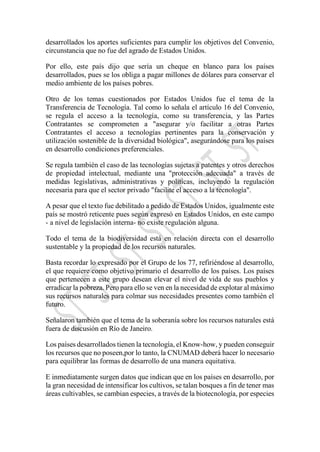 desarrollados los aportes suficientes para cumplir los objetivos del Convenio,
circunstancia que no fue del agrado de Estados Unidos.
Por ello, este país dijo que sería un cheque en blanco para los países
desarrollados, pues se los obliga a pagar millones de dólares para conservar el
medio ambiente de los países pobres.
Otro de los temas cuestionados por Estados Unidos fue el tema de la
Transferencia de Tecnología. Tal como lo señala el artículo 16 del Convenio,
se regula el acceso a la tecnología, como su transferencia, y las Partes
Contratantes se comprometen a "asegurar y/o facilitar a otras Partes
Contratantes el acceso a tecnologías pertinentes para la conservación y
utilización sostenible de la diversidad biológica", asegurándose para los países
en desarrollo condiciones preferenciales.
Se regula también el caso de las tecnologías sujetas a patentes y otros derechos
de propiedad intelectual, mediante una "protección adecuada" a través de
medidas legislativas, administrativas y políticas, incluyendo la regulación
necesaria para que el sector privado "facilite el acceso a la tecnología".
A pesar que el texto fue debilitado a pedido de Estados Unidos, igualmente este
país se mostró reticente pues según expresó en Estados Unidos, en este campo
- a nivel de legislación interna- no existe regulación alguna.
Todo el tema de la biodiversidad está en relación directa con el desarrollo
sustentable y la propiedad de los recursos naturales.
Basta recordar lo expresado por el Grupo de los 77, refiriéndose al desarrollo,
el que requiere como objetivo primario el desarrollo de los países. Los países
que pertenecen a este grupo desean elevar el nivel de vida de sus pueblos y
erradicar la pobreza. Pero para ello se ven en la necesidad de explotar al máximo
sus recursos naturales para colmar sus necesidades presentes como también el
futuro.
Señalaron también que el tema de la soberanía sobre los recursos naturales está
fuera de discusión en Río de Janeiro.
Los países desarrollados tienen la tecnología, el Know-how, y pueden conseguir
los recursos que no poseen,por lo tanto, la CNUMAD deberá hacer lo necesario
para equilibrar las formas de desarrollo de una manera equitativa.
E inmediatamente surgen datos que indican que en los países en desarrollo, por
la gran necesidad de intensificar los cultivos, se talan bosques a fin de tener mas
áreas cultivables, se cambian especies, a través de la biotecnología, por especies
 