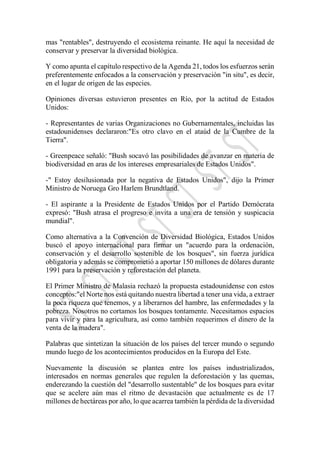 mas "rentables", destruyendo el ecosistema reinante. He aquí la necesidad de
conservar y preservar la diversidad biológica.
Y como apunta el capítulo respectivo de la Agenda 21, todos los esfuerzos serán
preferentemente enfocados a la conservación y preservación "in situ", es decir,
en el lugar de origen de las especies.
Opiniones diversas estuvieron presentes en Río, por la actitud de Estados
Unidos:
- Representantes de varias Organizaciones no Gubernamentales, incluidas las
estadounidenses declararon:"Es otro clavo en el ataúd de la Cumbre de la
Tierra".
- Greenpeace señaló: "Bush socavó las posibilidades de avanzar en materia de
biodiversidad en aras de los intereses empresariales de Estados Unidos".
-" Estoy desilusionada por la negativa de Estados Unidos", dijo la Primer
Ministro de Noruega Gro Harlem Brundtland.
- El aspirante a la Presidente de Estados Unidos por el Partido Demócrata
expresó: "Bush atrasa el progreso e invita a una era de tensión y suspicacia
mundial".
Como alternativa a la Convención de Diversidad Biológica, Estados Unidos
buscó el apoyo internacional para firmar un "acuerdo para la ordenación,
conservación y el desarrollo sostenible de los bosques", sin fuerza jurídica
obligatoria y además se comprometió a aportar 150 millones de dólares durante
1991 para la preservación y reforestación del planeta.
El Primer Ministro de Malasia rechazó la propuesta estadounidense con estos
conceptos:"el Norte nos está quitando nuestra libertad a tener una vida, a extraer
la poca riqueza que tenemos, y a liberarnos del hambre, las enfermedades y la
pobreza. Nosotros no cortamos los bosques tontamente. Necesitamos espacios
para vivir y para la agricultura, así como también requerimos el dinero de la
venta de la madera".
Palabras que sintetizan la situación de los países del tercer mundo o segundo
mundo luego de los acontecimientos producidos en la Europa del Este.
Nuevamente la discusión se plantea entre los países industrializados,
interesados en normas generales que regulen la deforestación y las quemas,
enderezando la cuestión del "desarrollo sustentable" de los bosques para evitar
que se acelere aún mas el ritmo de devastación que actualmente es de 17
millones de hectáreas por año, lo que acarrea también la pérdida de la diversidad
 