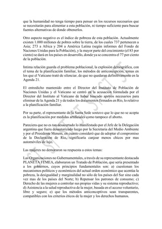 que la humanidad no tenga tiempo para pensar en los recursos necesarios que
se necesitarán para alimentar a esta población, ni tiempo suficiente para buscar
fuentes alternativas de donde obtenerlos.
Otro aspecto negativo es el índice de pobreza de esta población. Actualmente
existen 1.000 millones de pobres sobre la tierra, de los cuales 737 pertenecen a
Asia; 273 a Africa y 204 a América Latina (según informes del Fondo de
Naciones Unidas para la Población), y la mayor parte del crecimiento (el 83 por
ciento) se dará en los países en desarrollo, donde ya se concentra el 77 por ciento
de la población.
Intima relación guarda el problema poblacional, la explosión demográfica, con
el tema de la planificación familiar, los métodos de anticoncepción, temas en
los que el Vaticano trató de silenciar, de que no quedaran definitivamente en la
Agenda 21.
El entredicho mantenido entre el Director del Instituto de Población de
Naciones Unidas y el Vaticano se centró en la acusación formulada por el
Director del Instituto al Vaticano de haber buscado apoyos necesarios para
eliminar de la Agenda 21 y de todos los documentos firmados en Río, lo relativo
a la planificación familiar.
Por su parte, el representante de la Santa Sede sostuvo que lo que no se acepta
es la planificación por medidas artificiales como tampoco el aborto.
Pareciera que no es tan desacertado lo manifestado por el Jefe de la Delegación
argentina que fuera desautorizado luego por la Secretaria del Medio Ambiente
y por el Presidente Menem, en cuanto consideró que de adoptar el compromiso
de la Declaración de Río, significaría canjear menos chicos por mas
automóviles de lujo.
Las mujeres no demoraron su respuesta a estos temas:
Las Organizaciones no Gubernamentales, a través de su representante destacada
PLANETA FEMEA, elaboraron un Tratado de Población, que sería presentado
a los gobiernos, cuyos principios fundamentales son: a) cuestionan los
mecanismos políticos y económicos del actual orden económico que acentúa la
pobreza, la desigualdad y marginalidad no sólo de los países del Sur sino cada
vez mas de los países del Norte; b) Repensar los patrones de consumo; c)
Derecho de las mujeres a controlar sus propias vidas y su sistema reproductivo;
d) Asistencia a la salud reproductiva de la mujer, basada en el acceso voluntario,
libre y seguro; e) que los métodos anticonceptivos sean transparentes,
compatibles con los criterios éticos de la mujer y los derechos humanos.
 