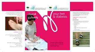 your feet
& diabetes
Your Feet and Diabetes
T +974 444 7481/2/3 F +974 4431901
qatardiabetes@qf.org.qa
P.O Box 752 Doha - Qatar
www.qda.org.qa
Diabetes can lead to reduced blood supply and loss
of sensation in your feet. Ability to feel pain, changes
in temperature, and touch, may all be diminished.
As a result, foot problems may occur without you
being aware of them.
Suggestions to help you protect
your feet
Foot Examination:
Check your feet daily because some people may1.	
	 not feel injury if the nerves in their feet are not
	 working properly.
You should look for:2.	
Red spots.•	
Cuts.•	
Blisters.•	
Wet or White areas in between the toes.•	
Sores.•	
Any skin change.•	
You should use a mirror to see the bottom of your feet.
‫وعدم‬‫ال�شرايني‬‫يف‬‫الدم‬‫تدفق‬‫يف‬‫النق�ص‬‫إىل‬�‫ال�سكري‬‫مر�ض‬‫ؤدي‬�‫ي‬
‫درجة‬‫يف‬‫تغيري‬‫مع‬،‫أمل‬‫ل‬‫با‬‫ال�شعور‬‫على‬‫القدرة‬‫أو‬�‫بالقدمني‬‫إح�سا�س‬‫ل‬‫ا‬
‫بدون‬‫القدم‬‫م�شاكل‬‫تظهر‬‫قد‬‫لذلك‬‫ونتيجة‬‫القدم‬‫وملم�س‬‫حرارة‬
.‫لذلك‬‫املري�ض‬‫انتباه‬
‫القدم‬ ‫لحماية‬ ‫مقترحات‬
:‫القدمني‬‫فح�ص‬
‫باجلروح‬‫ي�شعرون‬‫ال‬‫قد‬‫النا�س‬‫بع�ض‬،ً‫ا‬‫يومي‬‫القدمني‬‫فح�ص‬‫يجب‬ 11 .
.‫ال�سليمة‬‫بالطريقة‬‫تعمل‬‫ال‬‫أع�صاب‬‫ل‬‫ا‬‫أن‬�‫ب�سبب‬ 	
:‫يلي‬‫ما‬‫إىل‬�‫االنتباه‬‫يجب‬ 22 .
.‫باجللد‬‫احتقان‬‫أو‬�‫التهاب‬‫أي‬�• 	
.‫•جروح‬ 	
.‫•قروح‬ 	
‫يف‬ ‫دائمة‬‫رطوبة‬‫أو‬�‫القدم‬‫أ�صابع‬�‫بني‬‫أبي�ض‬�‫لون‬‫وجود‬• 	
.‫أ�صابع‬‫ل‬‫ا‬‫بني‬‫ما‬‫منطقة‬ 	
.‫باجللد‬‫تغريات‬‫أي‬�• 	
.‫القدم‬‫أ�سفل‬�‫ؤية‬�‫ر‬‫من‬‫للتمكن‬‫ة‬َ‫ا‬‫املر‬‫ا�ستخدام‬‫ويجب‬
‫والسكري‬ ‫قدميك‬
‫قدميك‬
‫والسكري‬
+974 4431901‫ف‬ +974 444 7481/2/3 ‫ت‬
qatardiabetes@qf.org.qa
‫قطر‬ - ‫الدوحة‬ 752 ‫ص.ب‬
www.qda.org.qa
 