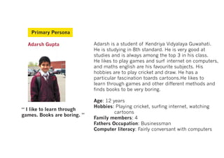 Primary Persona

  Adarsh Gupta               Adarsh is a student of Kendriya Vidyalaya Guwahati.
                             He is studying in 8th standard. He is very good at
                             studies and is always among the top 3 in his class.
                             He likes to play games and surf internet on computers,
                             and maths english are his favourite subjects. His
                             hobbies are to play cricket and draw. He has a
                             particular fascination toards cartoons.He likes to
                             learn through games and other different methods and
                             finds books to be very boring.

                             Age: 12 years
                             Hobbies: Playing cricket, surfing internet, watching
“ I like to learn through
                                      cartoons
games. Books are boring. ”
                             Family members: 4
                             Fathers Occupation: Businessman
                             Computer literacy: Fairly conversant with computers
 