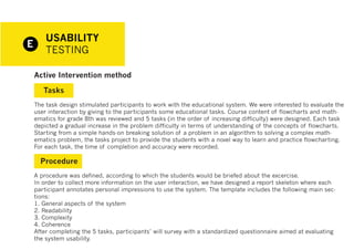 USABILITY
E
        TESTING

    Active Intervention method

       Tasks
    The task design stimulated participants to work with the educational system. We were interested to evaluate the
    user interaction by giving to the participants some educational tasks. Course content of flowcharts and math-
    ematics for grade 8th was reviewed and 5 tasks (in the order of increasing difficulty) were designed. Each task
    depicted a gradual increase in the problem difficulty in terms of understanding of the concepts of flowcharts.
    Starting from a simple hands-on breaking solution of a problem in an algorithm to solving a complex math-
    ematics problem, the tasks project to provide the students with a novel way to learn and practice flowcharting.
    For each task, the time of completion and accuracy were recorded.

      Procedure
    A procedure was defined, according to which the students would be briefed about the excercise.
    In order to collect more information on the user interaction, we have designed a report skeleton where each
    participant annotates personal impressions to use the system. The template includes the following main sec-
    tions:
    1. General aspects of the system
    2. Readability
    3. Complexity
    4. Coherence
    After completing the 5 tasks, participants’ will survey with a standardized questionnaire aimed at evaluating
    the system usability.
 