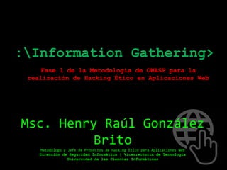:Information Gathering>
Fase 1 de la Metodología de OWASP para la
realización de Hacking Ético en Aplicaciones Web
Msc. Henry Raúl González
Brito
Metodólogo y Jefe de Proyectos de Hacking Ético para Aplicaciones Web
Dirección de Seguridad Informática | Vicerrectoría de Tecnología
Universidad de las Ciencias Informáticas
 