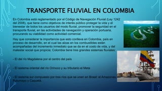 TRANSPORTE FLUVIAL EN COLOMBIA
En Colombia está reglamentado por el Código de Navegación Fluvial (Ley 1242
del 2008), que ...